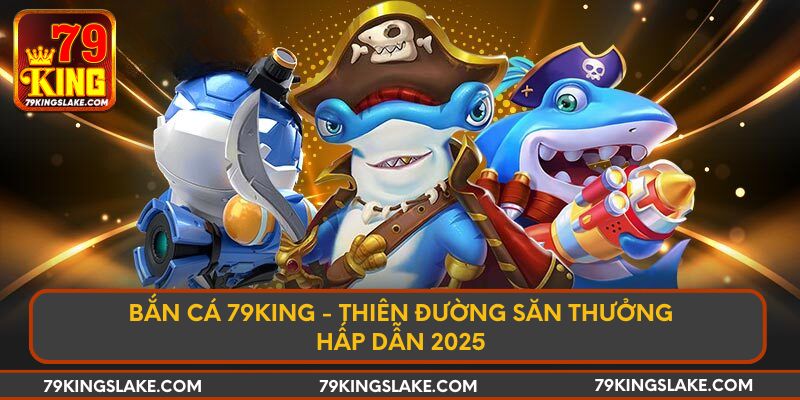 Bắn Cá 79KING - Thiên Đường Săn Thưởng Hấp Dẫn 2025
